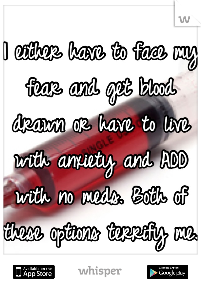 I either have to face my fear and get blood drawn or have to live with anxiety and ADD with no meds. Both of these options terrify me. 