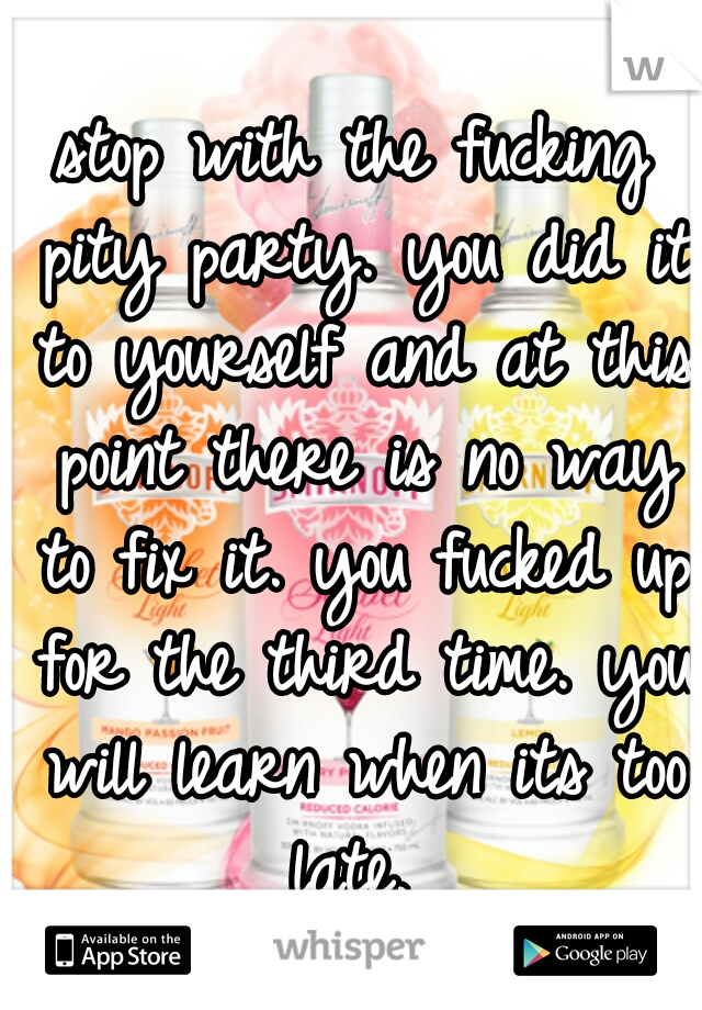 stop with the fucking pity party. you did it to yourself and at this point there is no way to fix it. you fucked up for the third time. you will learn when its too late. 