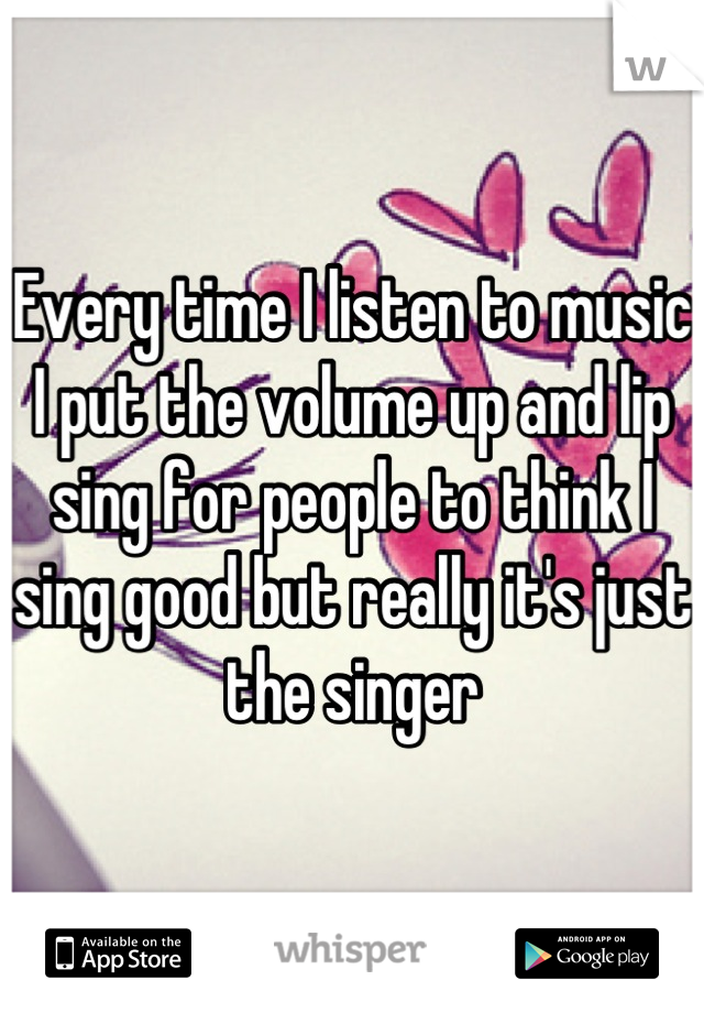 Every time I listen to music I put the volume up and lip sing for people to think I sing good but really it's just the singer