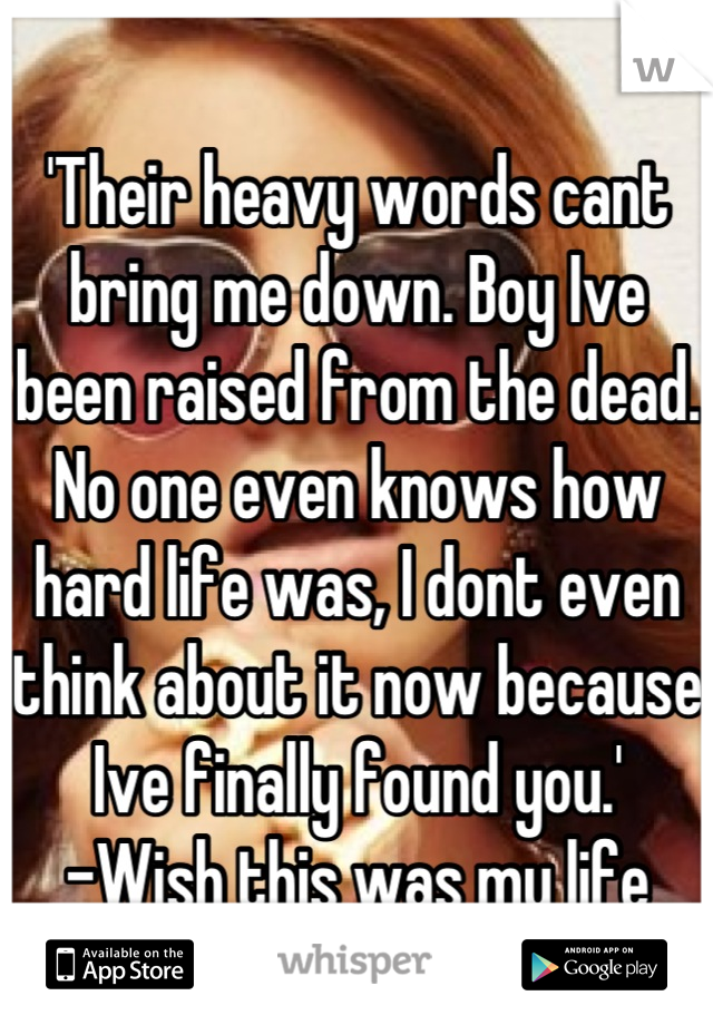 'Their heavy words cant bring me down. Boy Ive been raised from the dead. No one even knows how hard life was, I dont even think about it now because Ive finally found you.'
-Wish this was my life