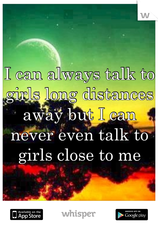 I can always talk to girls long distances away but I can never even talk to girls close to me