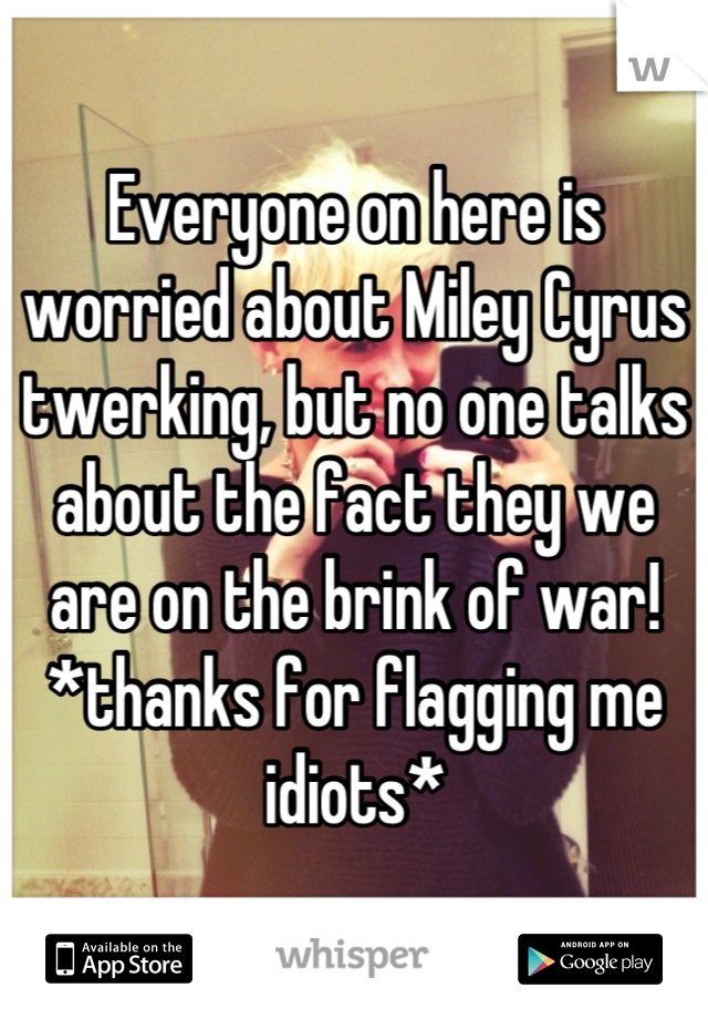 Everyone on here is worried about Miley Cyrus twerking, but no one talks about the fact they we are on the brink of war! 
*thanks for flagging me idiots*