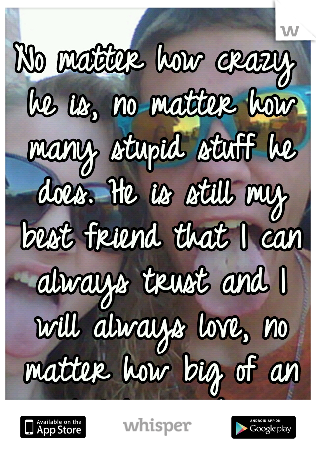 No matter how crazy he is, no matter how many stupid stuff he does. He is still my best friend that I can always trust and I will always love, no matter how big of an idiot he can be. 