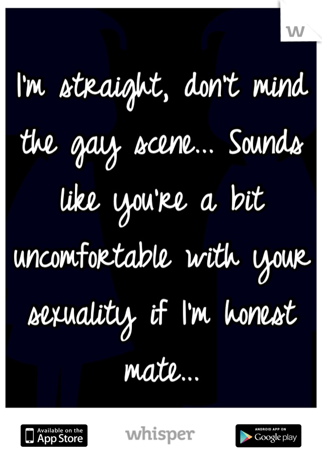 I'm straight, don't mind the gay scene... Sounds like you're a bit uncomfortable with your sexuality if I'm honest mate...