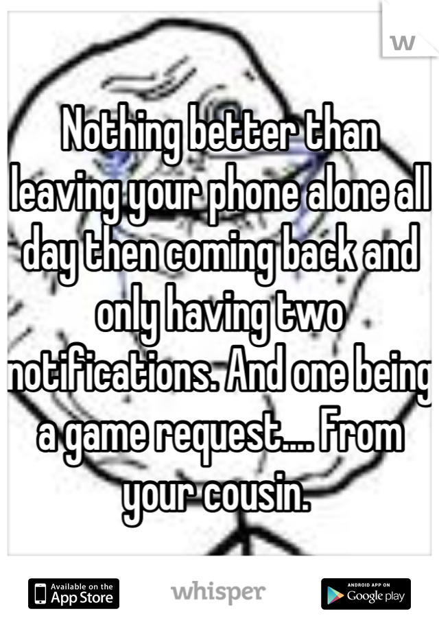 Nothing better than leaving your phone alone all day then coming back and only having two notifications. And one being a game request.... From your cousin. 