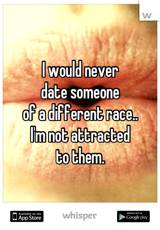 I would never
date someone
of a different race..
I'm not attracted
to them.