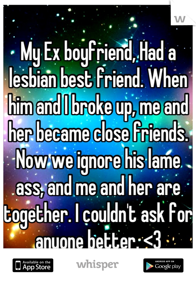 My Ex boyfriend, Had a lesbian best friend. When him and I broke up, me and her became close friends. Now we ignore his lame ass, and me and her are together. I couldn't ask for anyone better. <3