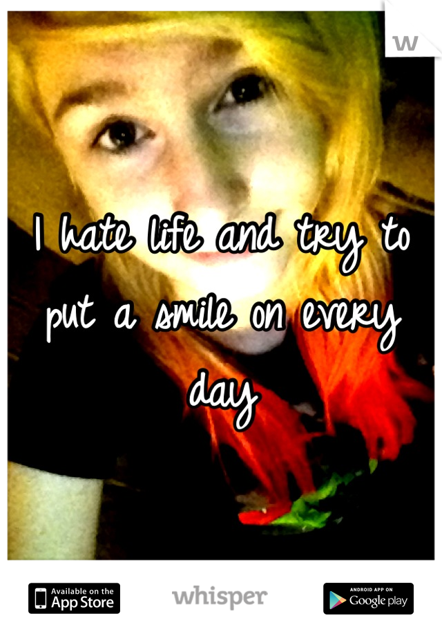 I hate life and try to put a smile on every day