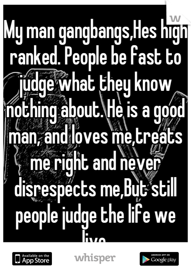 My man gangbangs,Hes high ranked. People be fast to judge what they know nothing about. He is a good man, and loves me,treats me right and never disrespects me,But still people judge the life we live.