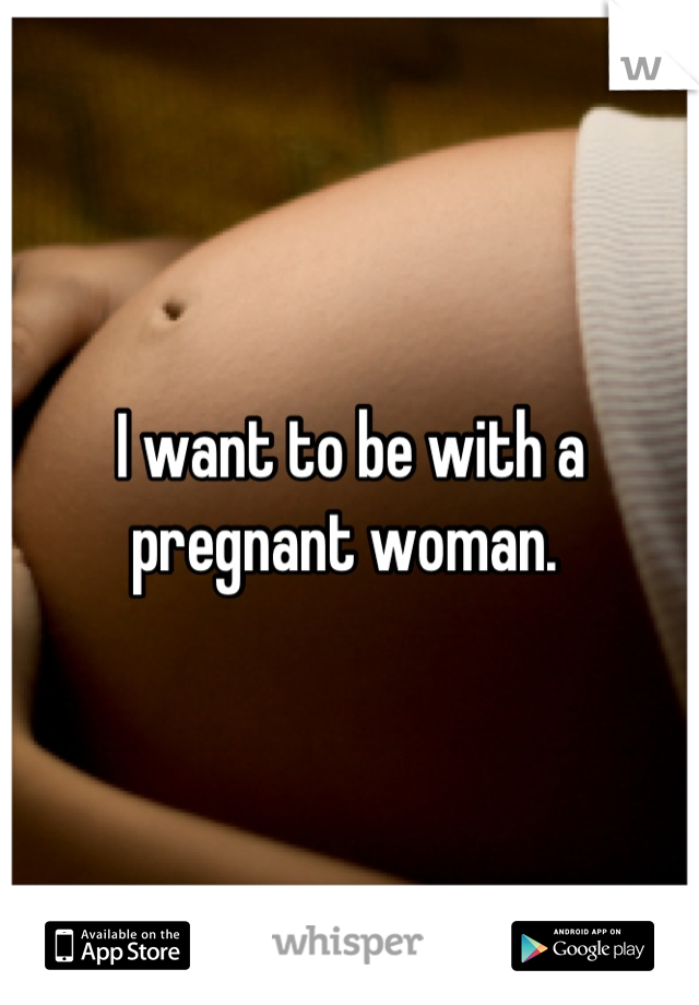 I want to be with a pregnant woman. 