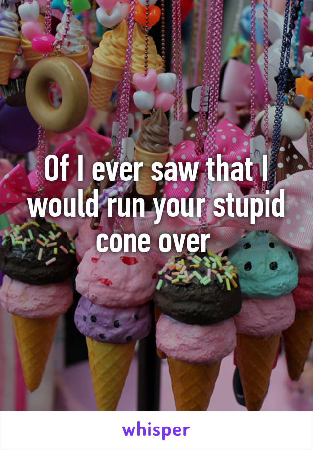 Of I ever saw that I would run your stupid cone over 
