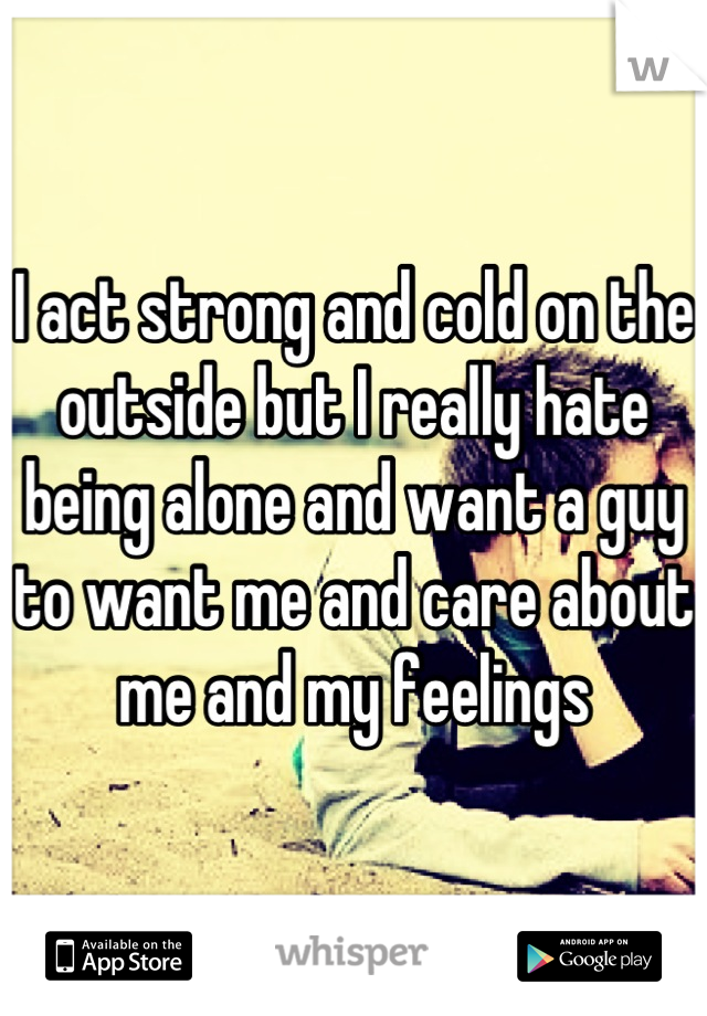 I act strong and cold on the outside but I really hate being alone and want a guy to want me and care about me and my feelings