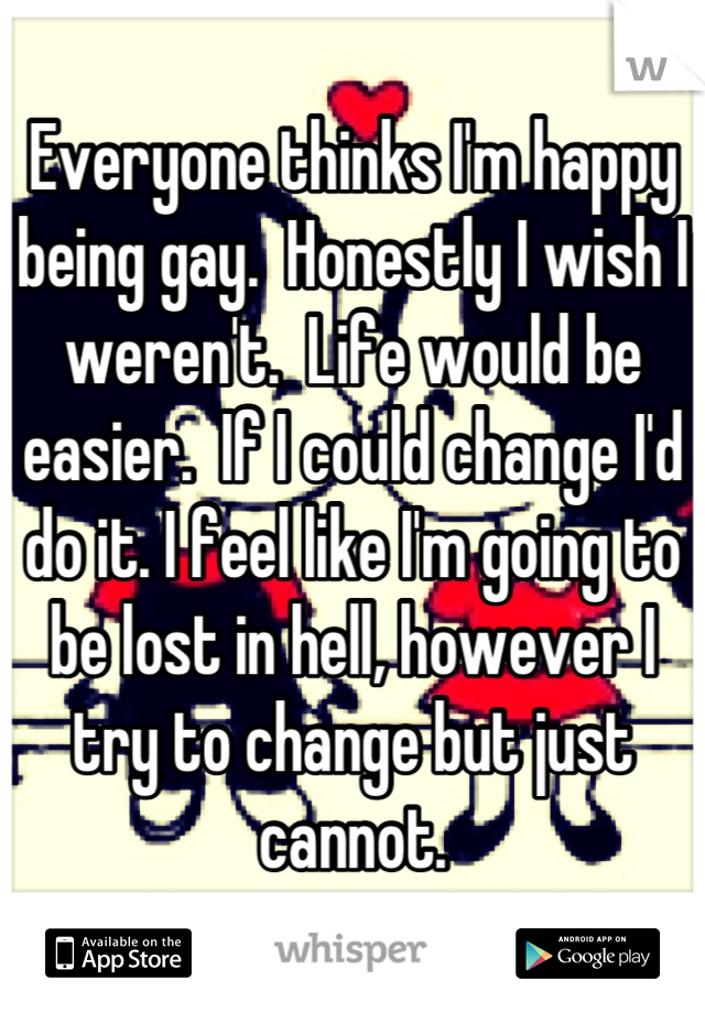 Everyone thinks I'm happy being gay.  Honestly I wish I weren't.  Life would be easier.  If I could change I'd do it. I feel like I'm going to be lost in hell, however I try to change but just cannot.