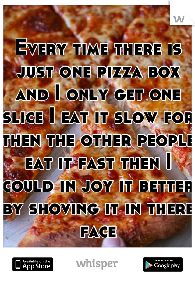 Every time there is just one pizza box and I only get one slice I eat it slow for then the other people eat it fast then I  could in joy it better by shoving it in there face