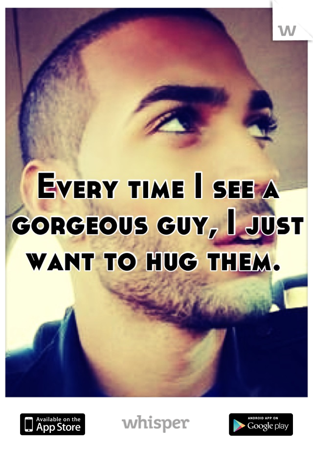 Every time I see a gorgeous guy, I just want to hug them. 