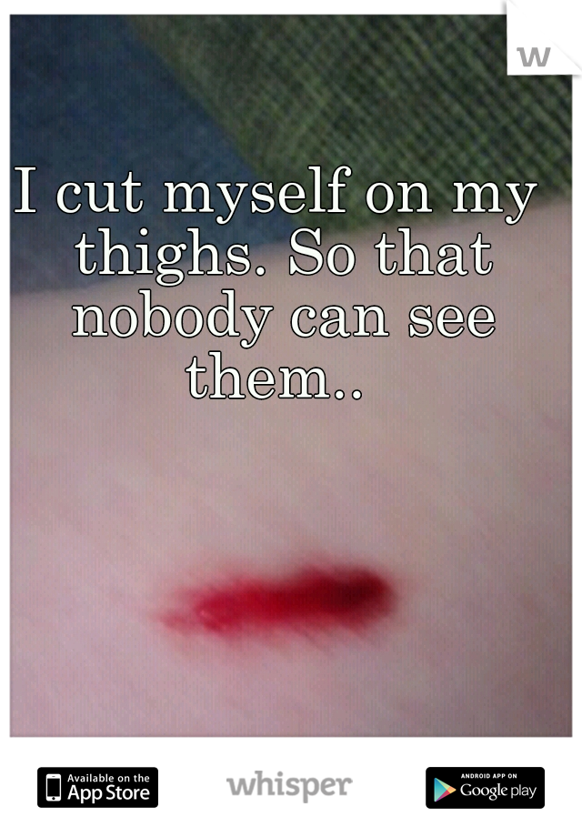 I cut myself on my thighs. So that nobody can see them.. 