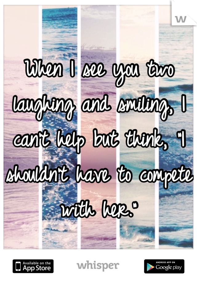 When I see you two laughing and smiling, I can't help but think, "I shouldn't have to compete with her."