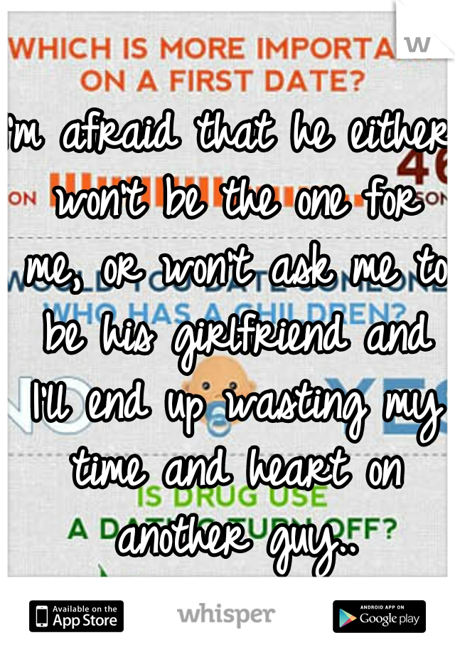 I'm afraid that he either won't be the one for me, or won't ask me to be his girlfriend and I'll end up wasting my time and heart on another guy..