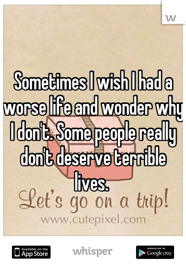 Sometimes I wish I had a worse life and wonder why I don't. Some people really don't deserve terrible lives. 