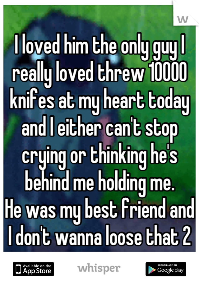 I loved him the only guy I really loved threw 10000 knifes at my heart today and I either can't stop crying or thinking he's behind me holding me. 
He was my best friend and I don't wanna loose that 2