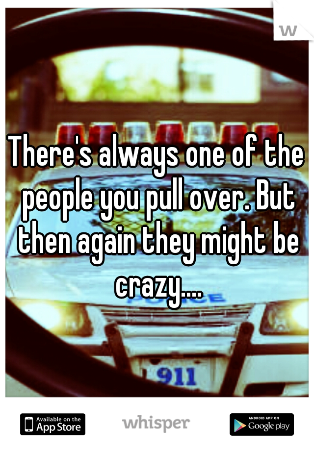 There's always one of the people you pull over. But then again they might be crazy....