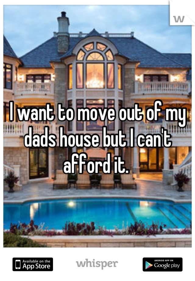 I want to move out of my dads house but I can't afford it. 