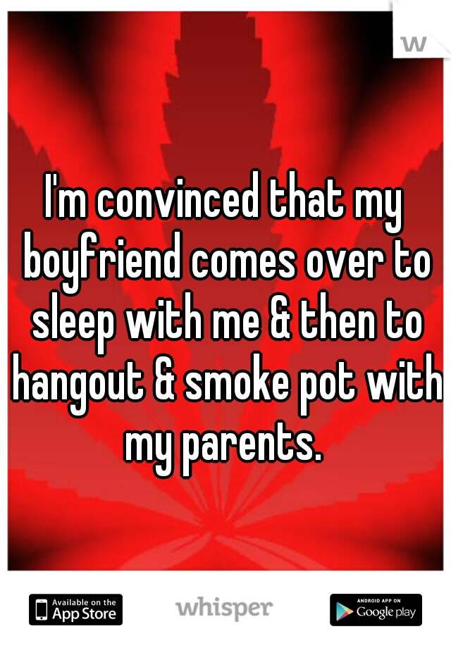 I'm convinced that my boyfriend comes over to sleep with me & then to hangout & smoke pot with my parents. 