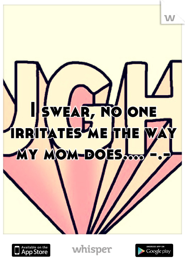 I swear, no one irritates me the way my mom does.... -.-