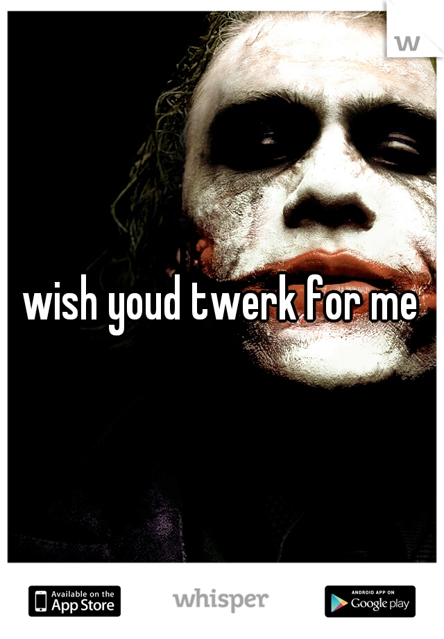 wish youd twerk for me