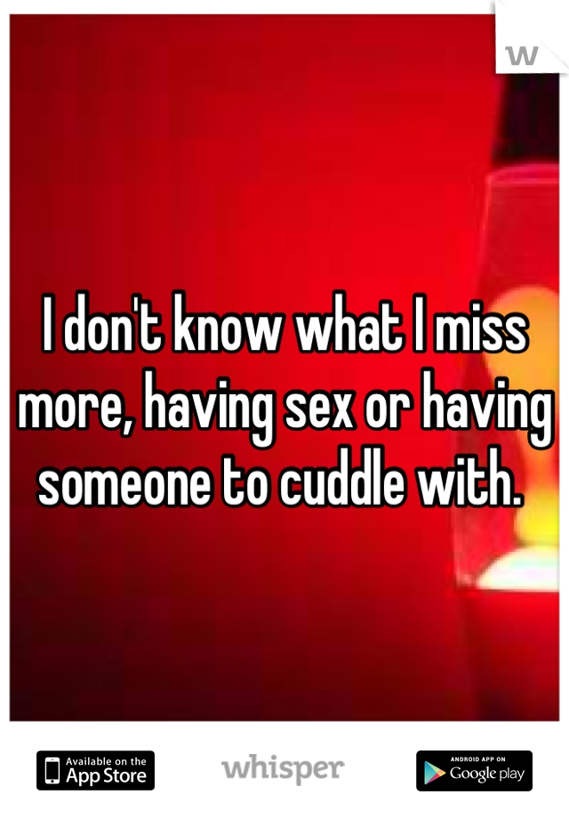 I don't know what I miss more, having sex or having someone to cuddle with. 