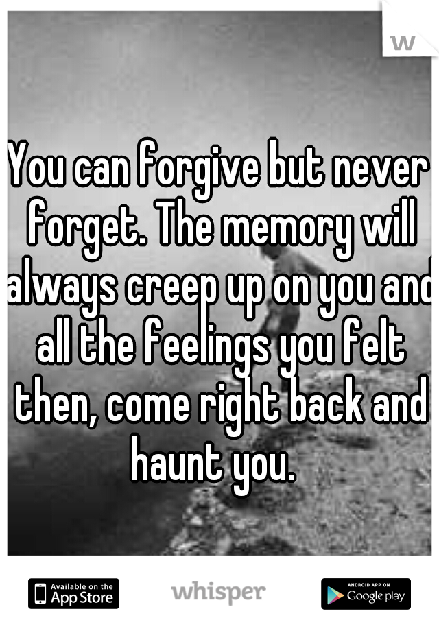 You can forgive but never forget. The memory will always creep up on you and all the feelings you felt then, come right back and haunt you.  