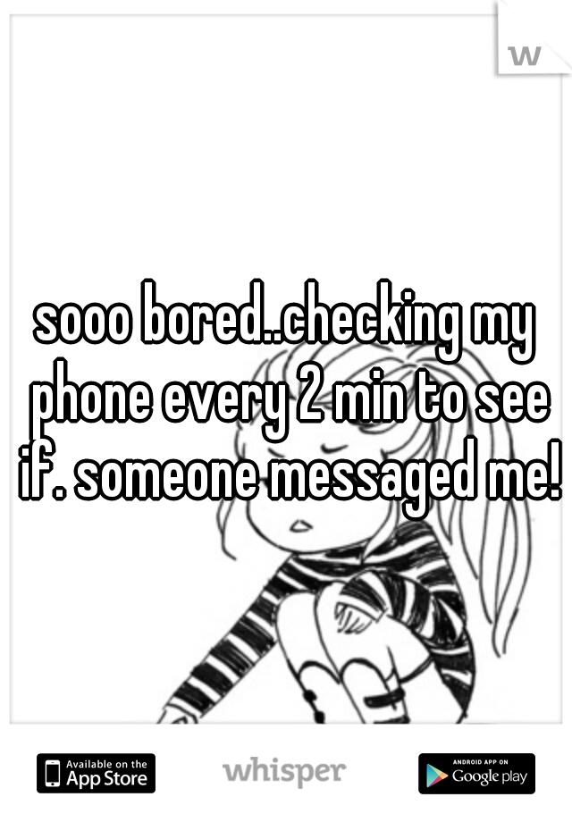 sooo bored..checking my phone every 2 min to see if. someone messaged me!