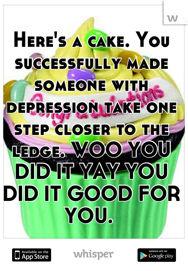 Here's a cake. You successfully made someone with depression take one step closer to the ledge. WOO YOU DID IT YAY YOU DID IT GOOD FOR YOU. 