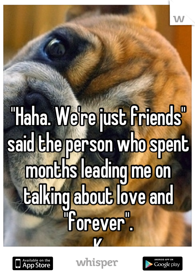 "Haha. We're just friends" said the person who spent months leading me on talking about love and "forever".
K