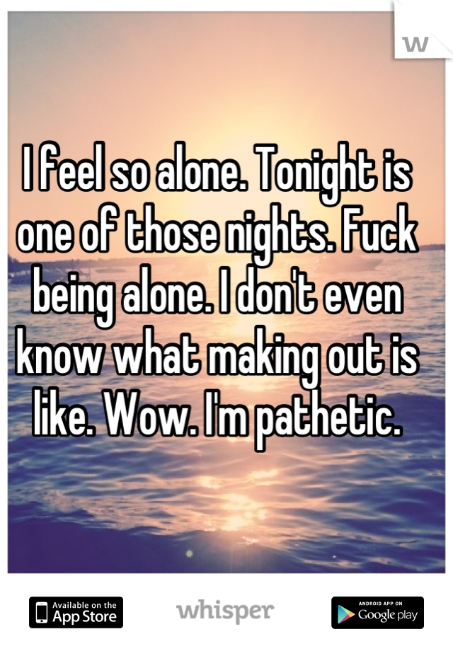 I feel so alone. Tonight is one of those nights. Fuck being alone. I don't even know what making out is like. Wow. I'm pathetic.