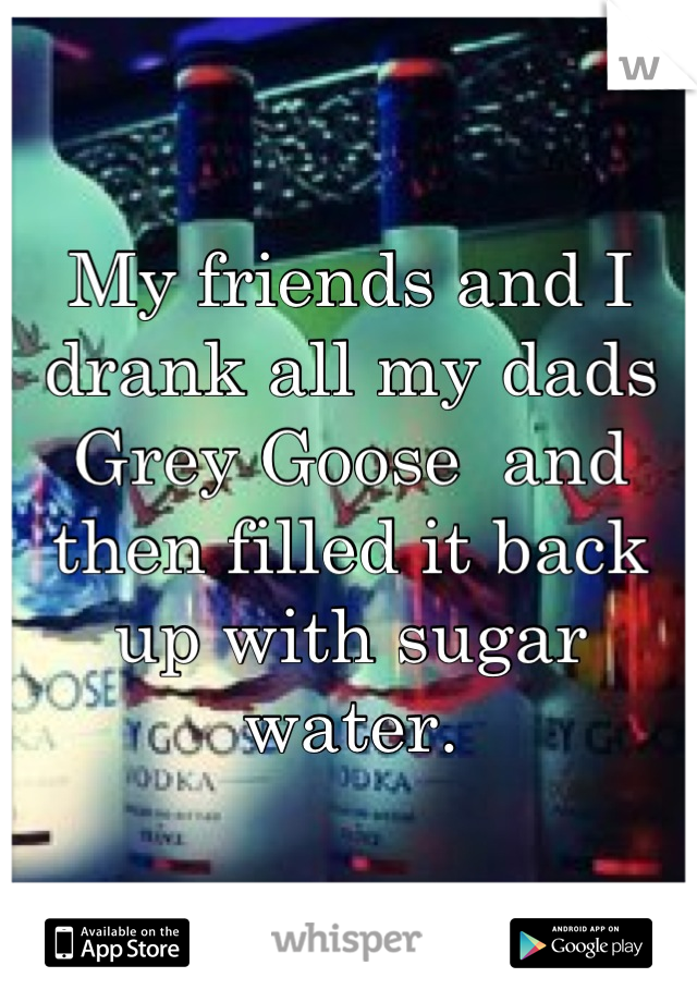 My friends and I drank all my dads Grey Goose  and then filled it back up with sugar water.