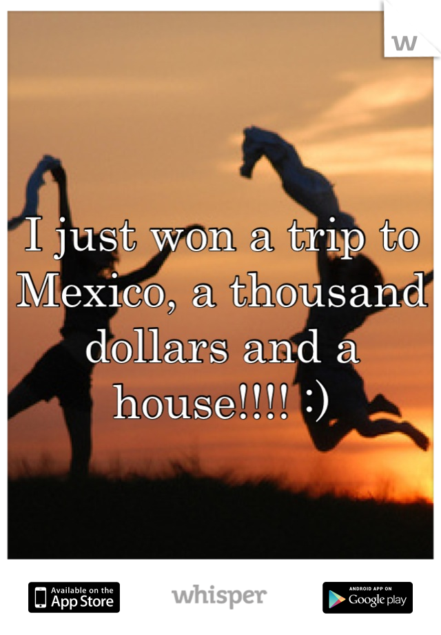 I just won a trip to Mexico, a thousand dollars and a house!!!! :)