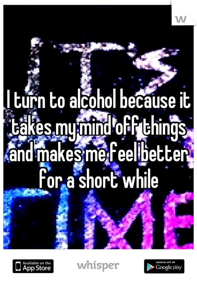 I turn to alcohol because it takes my mind off things and makes me feel better for a short while