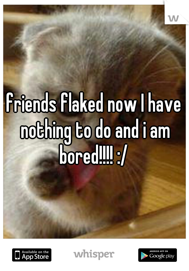 friends flaked now I have nothing to do and i am bored!!!! :/ 