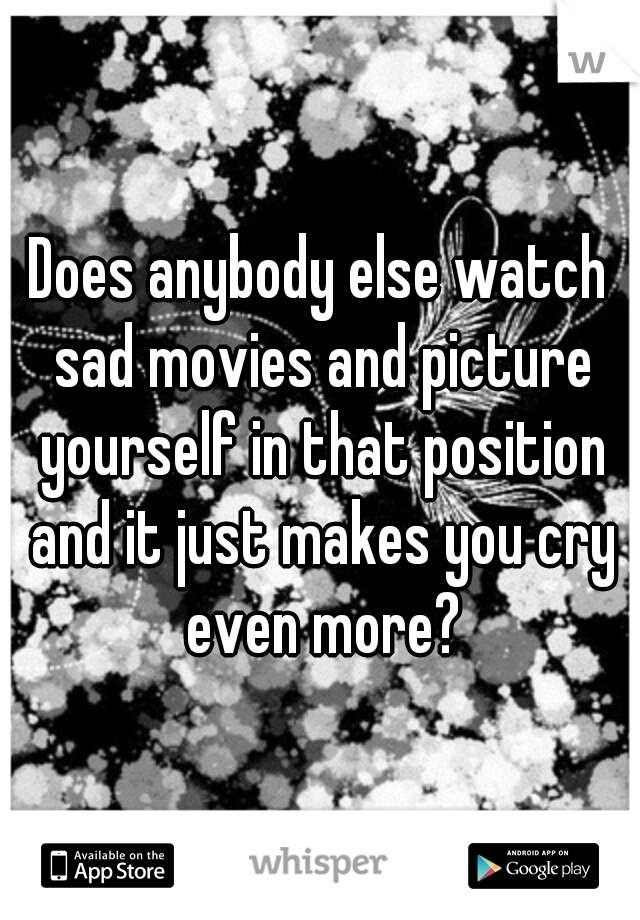 Does anybody else watch sad movies and picture yourself in that position and it just makes you cry even more?