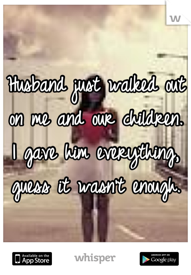 Husband just walked out on me and our children. I gave him everything, guess it wasn't enough.