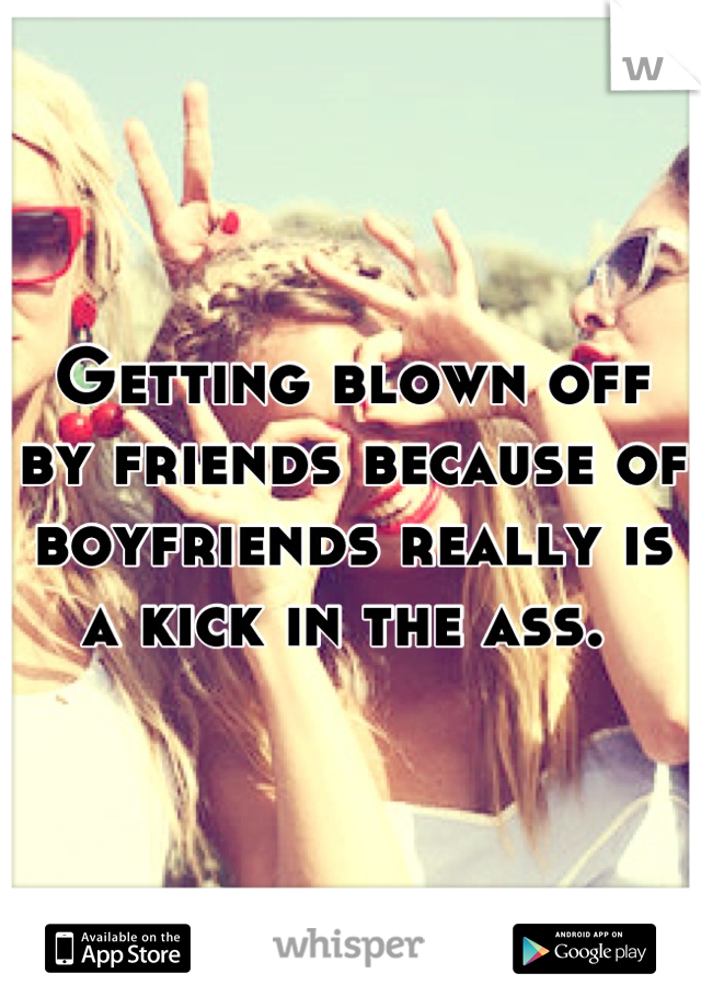 Getting blown off by friends because of boyfriends really is a kick in the ass. 