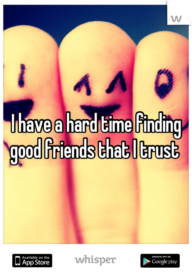 I have a hard time finding good friends that I trust 