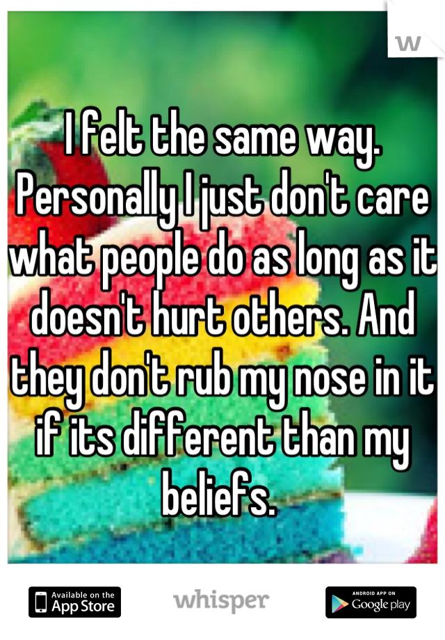 I felt the same way. Personally I just don't care what people do as long as it doesn't hurt others. And they don't rub my nose in it if its different than my beliefs. 