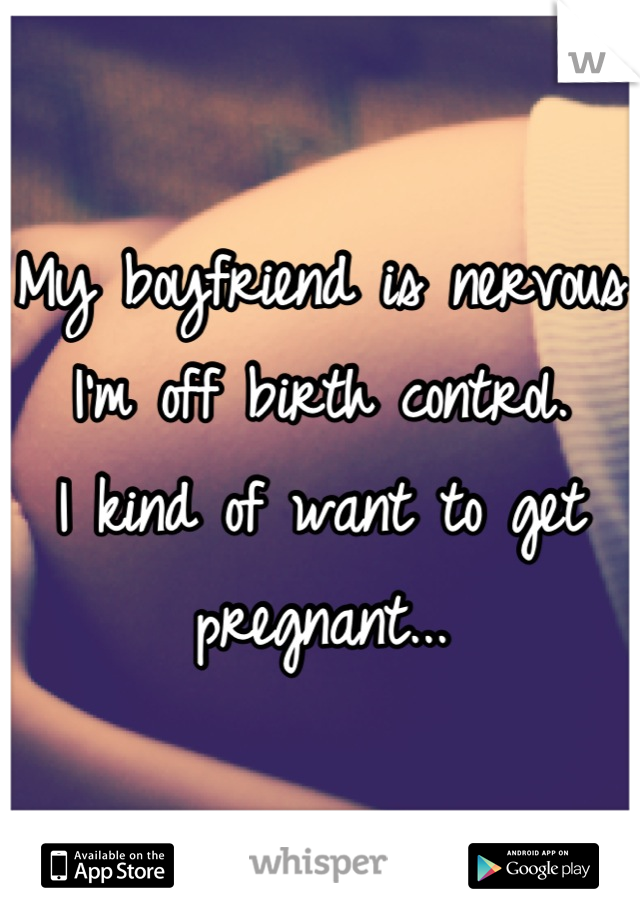 My boyfriend is nervous I'm off birth control. 
I kind of want to get pregnant...