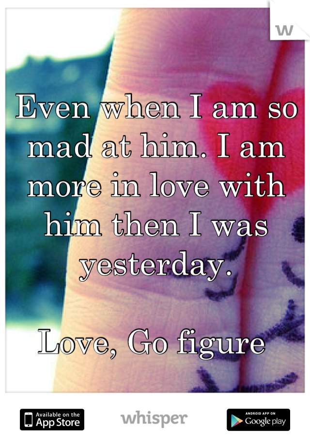 Even when I am so mad at him. I am more in love with him then I was yesterday. 

Love, Go figure 