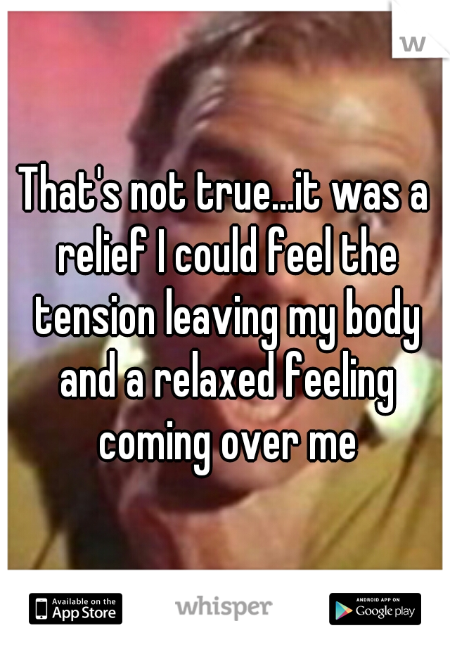 That's not true...it was a relief I could feel the tension leaving my body and a relaxed feeling coming over me