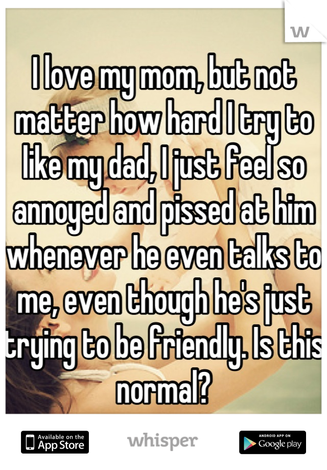 I love my mom, but not matter how hard I try to like my dad, I just feel so annoyed and pissed at him whenever he even talks to me, even though he's just trying to be friendly. Is this normal?