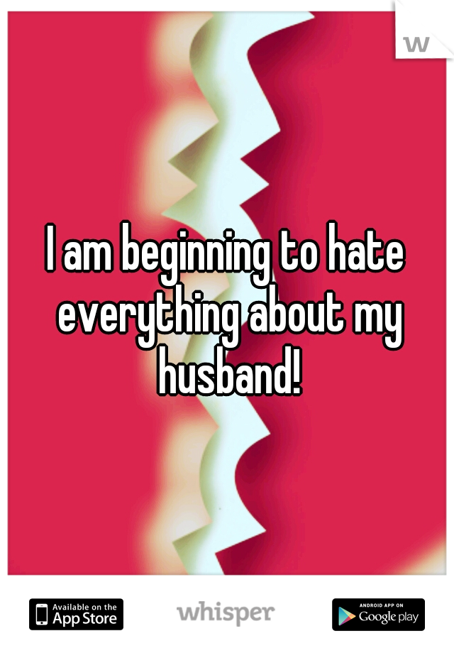 I am beginning to hate everything about my husband!