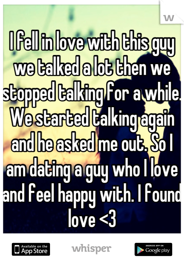 I fell in love with this guy we talked a lot then we stopped talking for a while. We started talking again and he asked me out. So I am dating a guy who I love and feel happy with. I found love <3